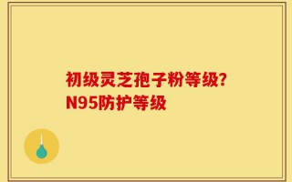初级灵芝孢子粉等级？N95防护等级