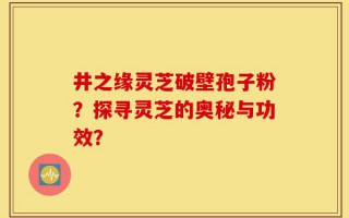 井之缘灵芝破壁孢子粉？探寻灵芝的奥秘与功效？