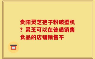 贵阳灵芝孢子粉破壁机？灵芝可以在普通销售食品的店铺销售不