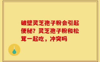 破壁灵芝孢子粉会引起便秘？灵芝孢子粉和松茸一起吃，冲突吗