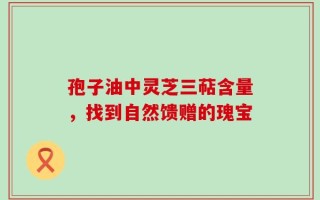 孢子油中灵芝三萜含量，找到自然馈赠的瑰宝