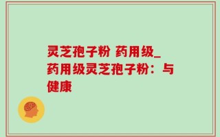 灵芝孢子粉 药用级_药用级灵芝孢子粉：与健康