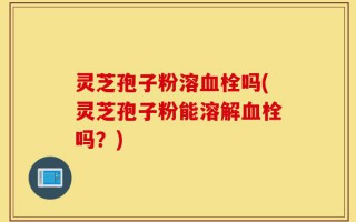 灵芝孢子粉溶血栓吗(灵芝孢子粉能溶解血栓吗？)