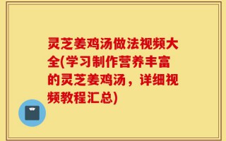 灵芝姜鸡汤做法视频大全(学习制作营养丰富的灵芝姜鸡汤，详细视频教程汇总)