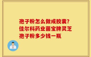 孢子粉怎么做成胶囊？佳尔科药业菌宝牌灵芝孢子粉多少钱一瓶