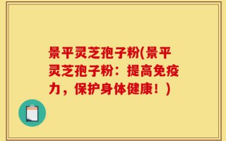 景平灵芝孢子粉(景平灵芝孢子粉：提高免疫力，保护身体健康！)
