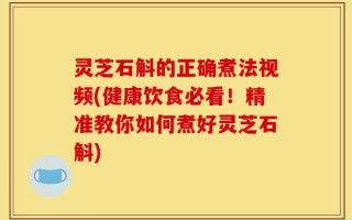 灵芝石斛的正确煮法视频(健康饮食必看！精准教你如何煮好灵芝石斛)