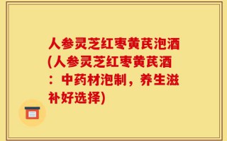 人参灵芝红枣黄芪泡酒(人参灵芝红枣黄芪酒：中药材泡制，养生滋补好选择)