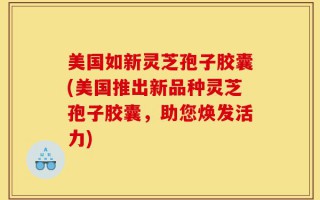 美国如新灵芝孢子胶囊(美国推出新品种灵芝孢子胶囊，助您焕发活力)