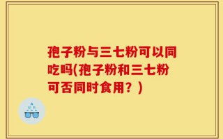 孢子粉与三七粉可以同吃吗(孢子粉和三七粉可否同时食用？)