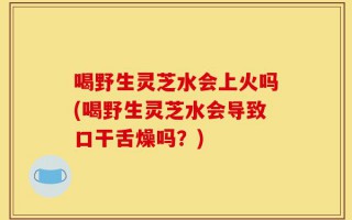 喝野生灵芝水会上火吗(喝野生灵芝水会导致口干舌燥吗？)