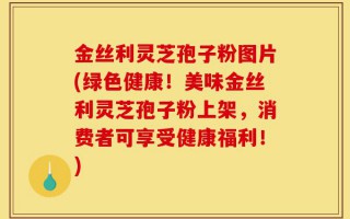 金丝利灵芝孢子粉图片(绿色健康！美味金丝利灵芝孢子粉上架，消费者可享受健康福利！)