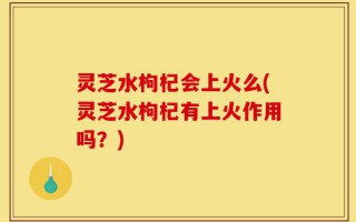 灵芝水枸杞会上火么(灵芝水枸杞有上火作用吗？)