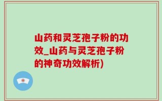 山药和灵芝孢子粉的功效_山药与灵芝孢子粉的神奇功效解析)