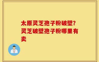 太原灵芝孢子粉破壁？灵芝破壁孢子粉哪里有卖