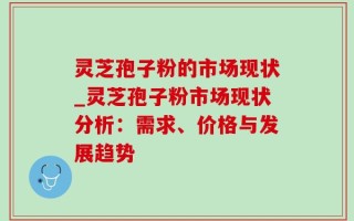 灵芝孢子粉的市场现状_灵芝孢子粉市场现状分析：需求、价格与发展趋势