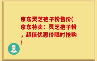 京东灵芝孢子粉售价(京东特卖：灵芝孢子粉，超值优惠价限时抢购！