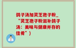 鸽子汤加灵芝孢子粉_“灵芝孢子粉滋补鸽子汤：美味与健康并存的佳肴”)