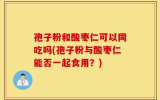 孢子粉和酸枣仁可以同吃吗(孢子粉与酸枣仁能否一起食用？)