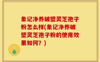 象记净养破壁灵芝孢子粉怎么样(象记净养破壁灵芝孢子粉的使用效果如何？)