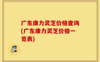 广东康力灵芝价格查询(广东康力灵芝价格一览表)