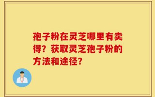 孢子粉在灵芝哪里有卖得？获取灵芝孢子粉的方法和途径？