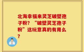 北海幸福来灵芝破壁孢子粉？“破壁灵芝孢子粉”这玩意真的有用么？