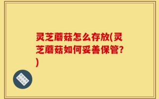 灵芝蘑菇怎么存放(灵芝蘑菇如何妥善保管？)