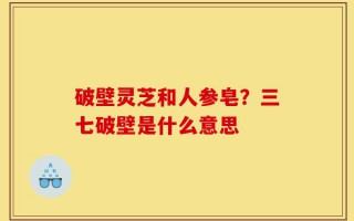 破壁灵芝和人参皂？三七破壁是什么意思