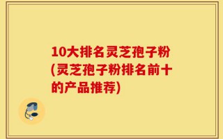 10大排名灵芝孢子粉(灵芝孢子粉排名前十的产品推荐)