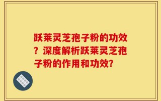 跃莱灵芝孢子粉的功效？深度解析跃莱灵芝孢子粉的作用和功效？