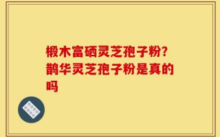 椴木富硒灵芝孢子粉？鹊华灵芝孢子粉是真的吗