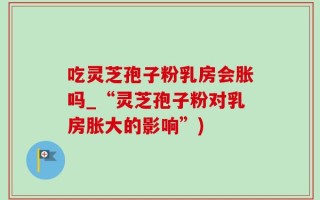 吃灵芝孢子粉乳房会胀吗_“灵芝孢子粉对乳房胀大的影响”)