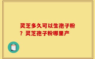 灵芝多久可以生孢子粉？灵芝孢子粉哪里产