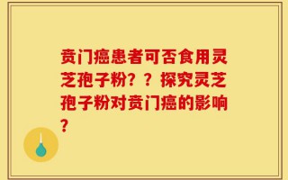 贲门癌患者可否食用灵芝孢子粉？？探究灵芝孢子粉对贲门癌的影响？