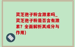 灵芝孢子粉含激素吗_灵芝孢子粉是否含有激素？全面解析其成分与作用)