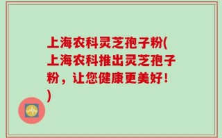 上海农科灵芝孢子粉(上海农科推出灵芝孢子粉，让您健康更美好！)