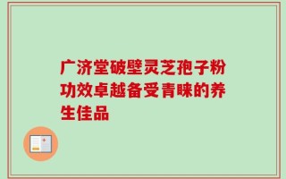 广济堂破壁灵芝孢子粉功效卓越备受青睐的养生佳品