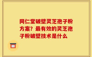 同仁堂破壁灵芝孢子粉方案？最有效的灵芝孢子粉破壁技术是什么