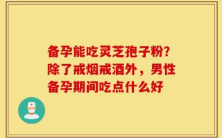 备孕能吃灵芝孢子粉？除了戒烟戒酒外，男性备孕期间吃点什么好