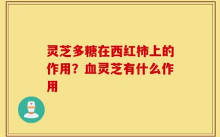 灵芝多糖在西红柿上的作用？血灵芝有什么作用