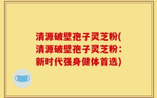 清源破壁孢子灵芝粉(清源破壁孢子灵芝粉：新时代强身健体首选)