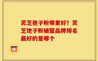 灵芝孢子粉哪里好？灵芝饱子粉破璧品牌排名最好的是哪个