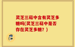 灵芝三萜中含有灵芝多糖吗(灵芝三萜中是否存在灵芝多糖？)