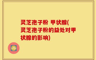 灵芝孢子粉 甲状腺(灵芝孢子粉的益处对甲状腺的影响)