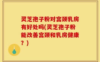 灵芝孢子粉对宫颈乳房有好处吗(灵芝孢子粉能改善宫颈和乳房健康？)