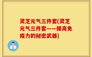 灵芝元气三件套(灵芝元气三件套——提高免疫力的秘密武器)