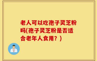 老人可以吃孢子灵芝粉吗(孢子灵芝粉是否适合老年人食用？)