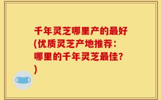 千年灵芝哪里产的最好(优质灵芝产地推荐：哪里的千年灵芝最佳？)