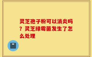 灵芝孢子粉可以消炎吗？灵芝绿霉菌发生了怎么处理